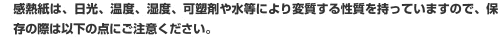 感熱紙は、日光、温度、湿度、可塑剤や水等により変質する性質を持っていますので、保存の際は、以下の点にご注意ください。